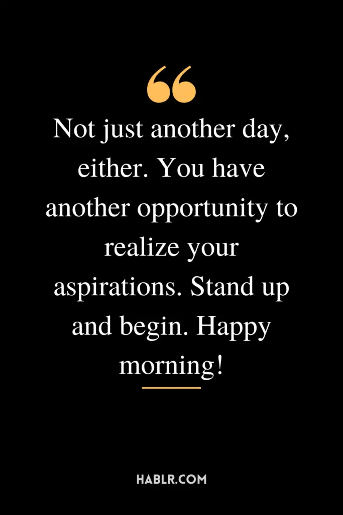 "Not just another day, either. You have another opportunity to realize your aspirations. Stand up and begin. Happy morning!"