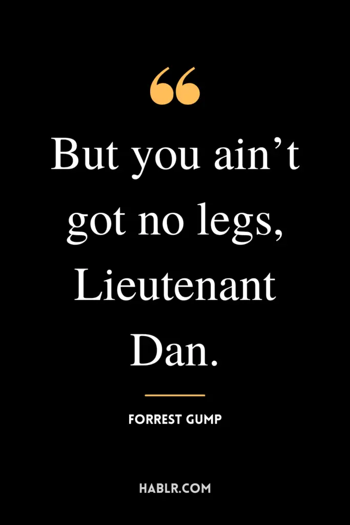 “But you ain’t got no legs, Lieutenant Dan.” -Forrest Gump