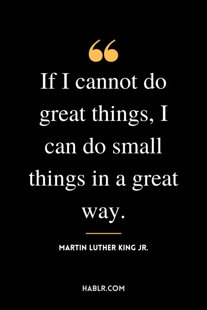 “If I cannot do great things, I can do small things in a great way.” -Martin Luther King Jr.