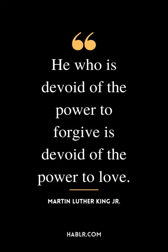 “He who is devoid of the power to forgive is devoid of the power to love.” -Martin Luther King Jr.