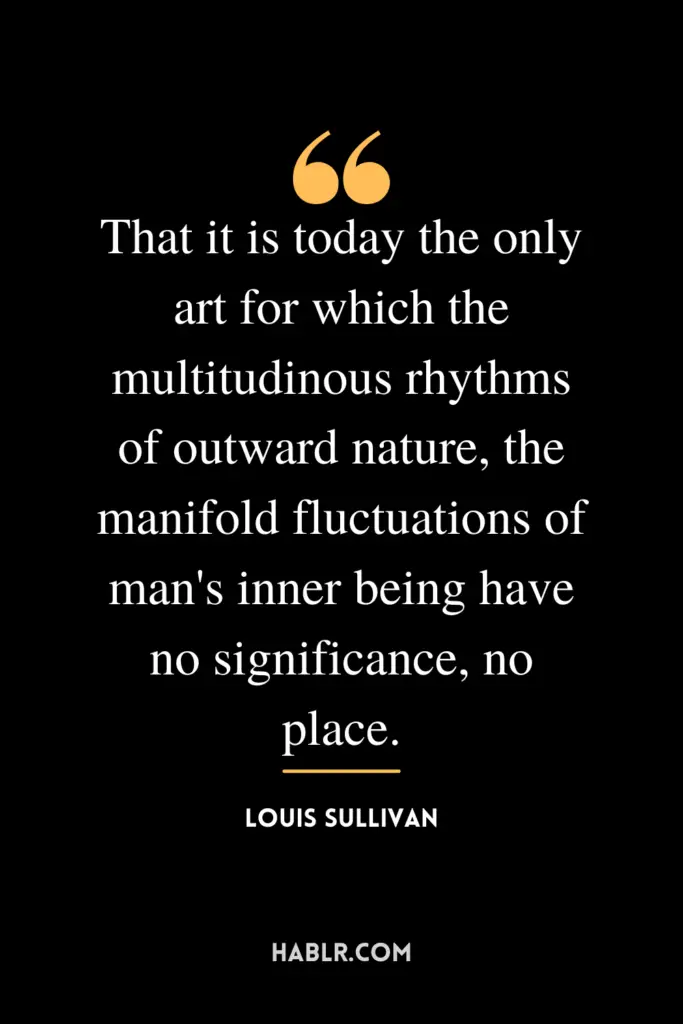 “That it is today the only art for which the multitudinous rhythms of outward nature, the manifold fluctuations of man's inner being have no significance, no place.” -Louis Sullivan