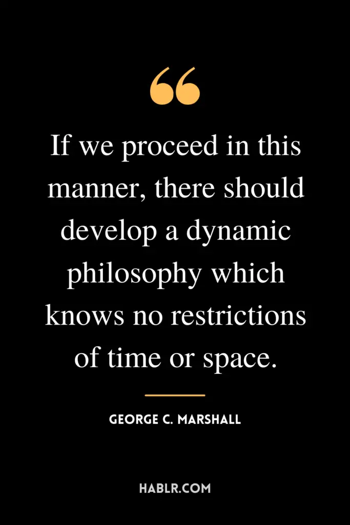 “If we proceed in this manner, there should develop a dynamic philosophy which knows no restrictions of time or space.” -George C. Marshall